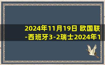 2024年11月19日 欧国联-西班牙3-2瑞士2024年12胜1平全年不败 萨拉戈萨补时点杀